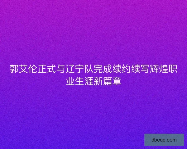 郭艾伦正式与辽宁队完成续约续写辉煌职业生涯新篇章