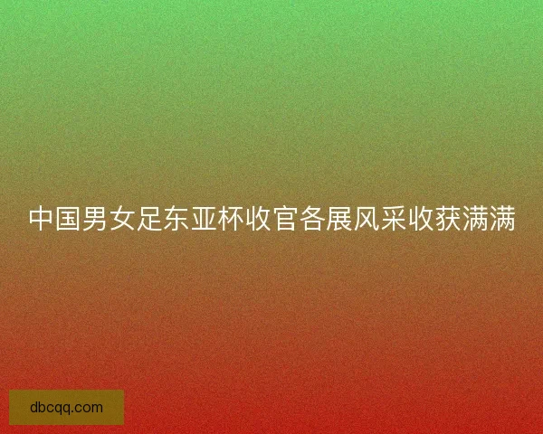 中国男女足东亚杯收官各展风采收获满满