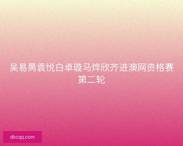 吴易昺袁悦白卓璇马烨欣齐进澳网资格赛第二轮