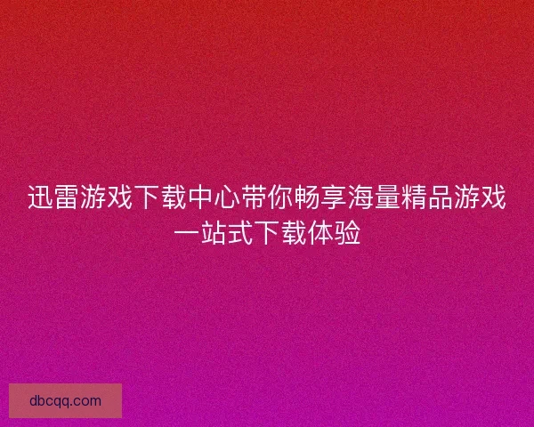 迅雷游戏下载中心带你畅享海量精品游戏一站式下载体验