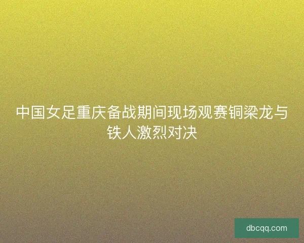 中国女足重庆备战期间现场观赛铜梁龙与铁人激烈对决