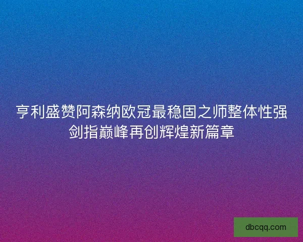 亨利盛赞阿森纳欧冠最稳固之师整体性强剑指巅峰再创辉煌新篇章