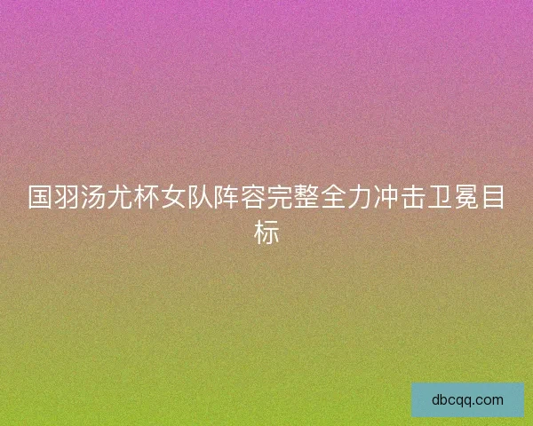 国羽汤尤杯女队阵容完整全力冲击卫冕目标
