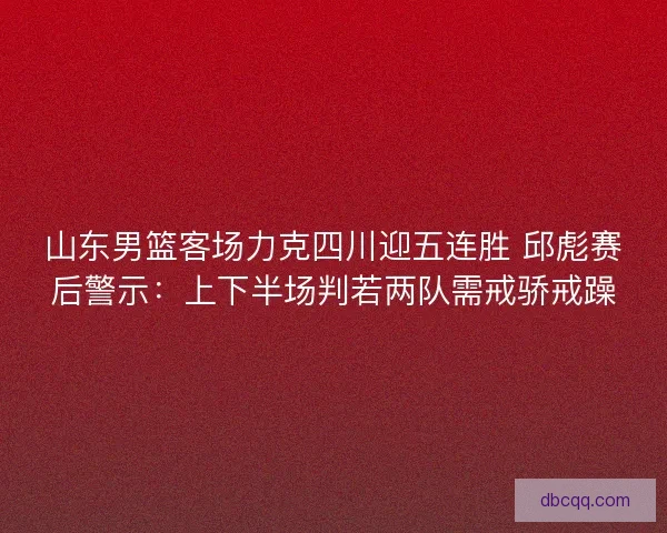 山东男篮客场力克四川迎五连胜 邱彪赛后警示：上下半场判若两队需戒骄戒躁