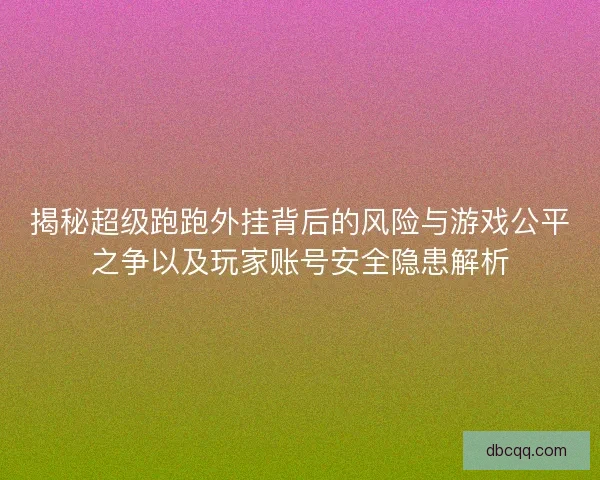 揭秘超级跑跑外挂背后的风险与游戏公平之争以及玩家账号安全隐患解析