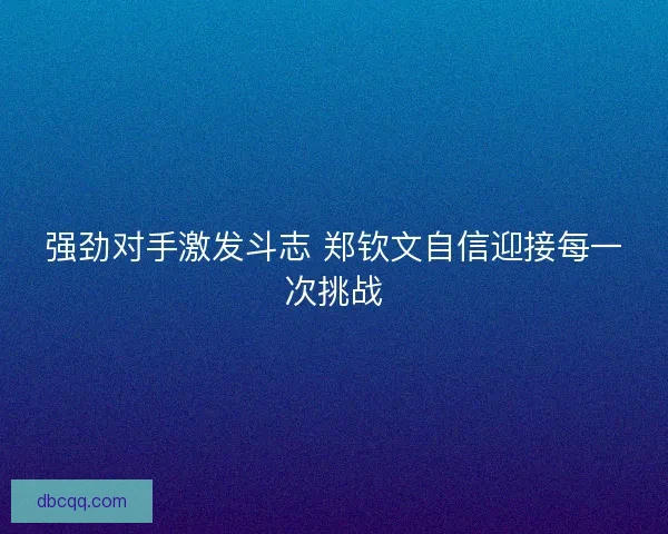 强劲对手激发斗志 郑钦文自信迎接每一次挑战 强劲对手激发斗志 郑钦文自信迎接每一次挑战
