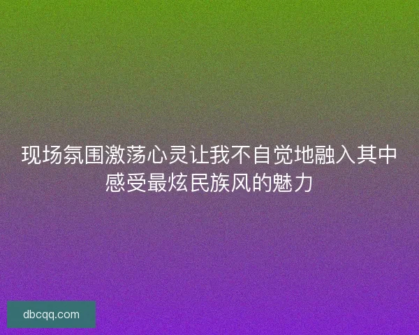 现场氛围激荡心灵让我不自觉地融入其中感受最炫民族风的魅力