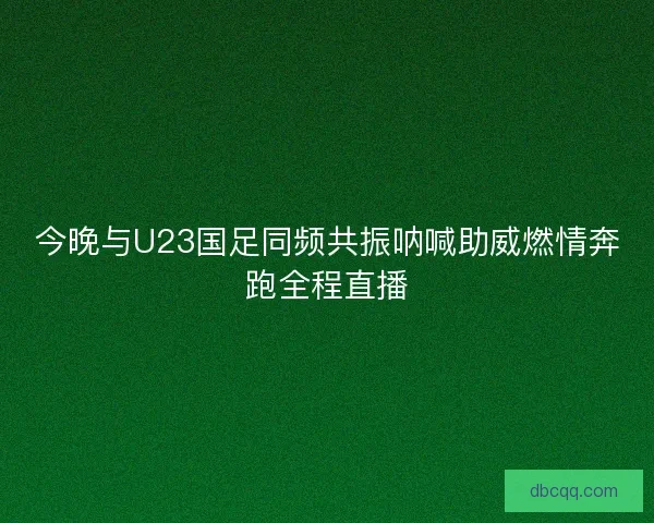 今晚与U23国足同频共振呐喊助威燃情奔跑全程直播