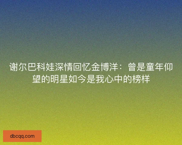 谢尔巴科娃深情回忆金博洋：曾是童年仰望的明星如今是我心中的榜样