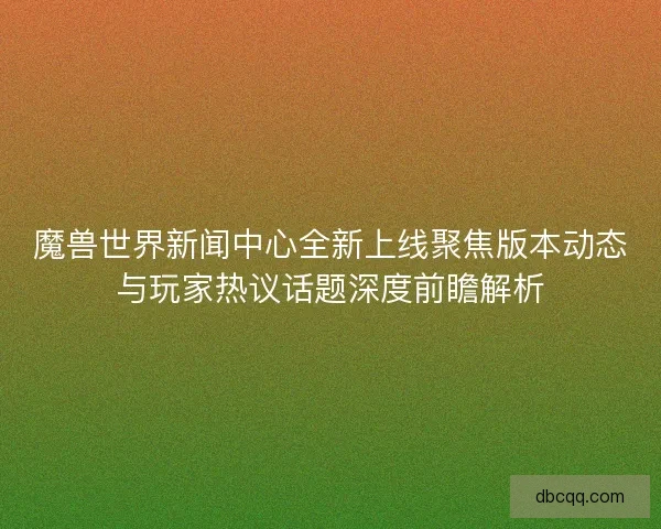 魔兽世界新闻中心全新上线聚焦版本动态与玩家热议话题深度前瞻解析