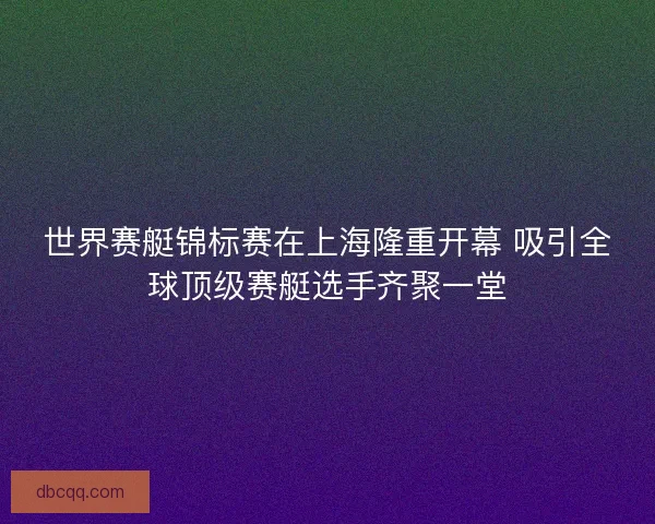 世界赛艇锦标赛在上海隆重开幕 吸引全球顶级赛艇选手齐聚一堂
