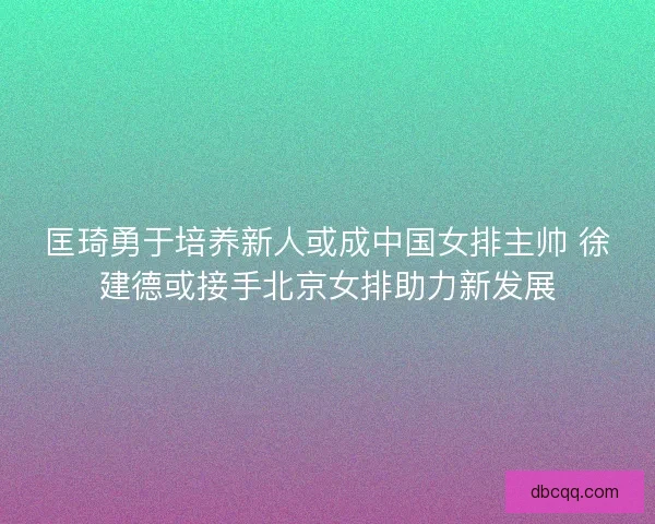 匡琦勇于培养新人或成中国女排主帅 徐建德或接手北京女排助力新发展