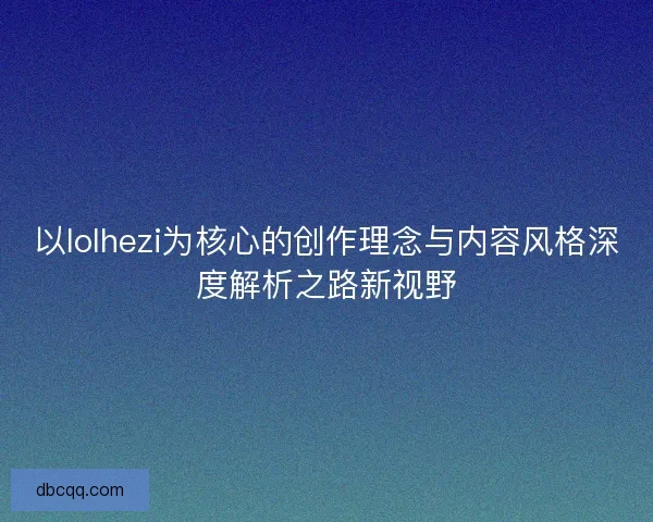 以lolhezi为核心的创作理念与内容风格深度解析之路新视野 以lolhezi为核心的创作理念与内容风格深度解析之路新视野